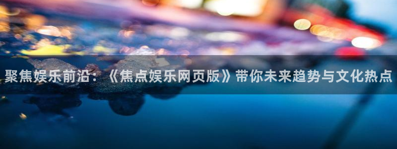 7790必发集团：聚焦娱乐前沿：《焦点娱乐网页版》带你未来趋势与文化热点