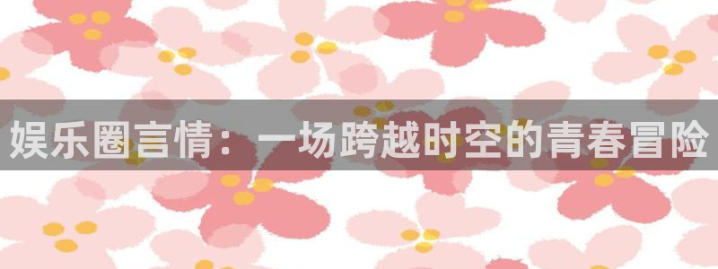 7790必发集团官网入口：娱乐圈言情：一场跨越时空的青春冒险