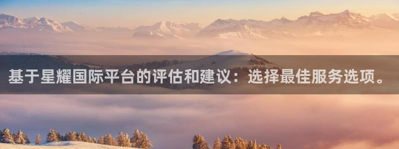 7790cnm必发集团：基于星耀国际平台的评估和建议：选择最佳服务选项。