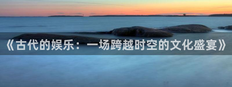 必发集团app下载：《古代的娱乐：一场跨越时空的文化盛宴》